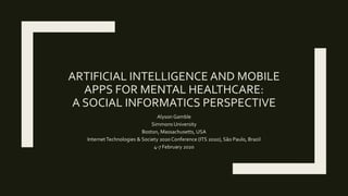ARTIFICIAL INTELLIGENCE AND MOBILE
APPS FOR MENTAL HEALTHCARE:
A SOCIAL INFORMATICS PERSPECTIVE
Alyson Gamble
Simmons University
Boston, Massachusetts, USA
InternetTechnologies & Society 2020Conference (ITS 2020), São Paulo, Brazil
4-7 February 2020
 