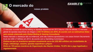 O mercado mundial de sports betting ou apostas esportivas em 2012 faturou US$ 58 bilhões. O mercado
global de apostas esportivas vai chegar a US$ 70 bilhões em 2016, de acordo com as estimativas feitas
pelo estudo elaborado pela Global Betting & Gaming Consultants.
Neste mercado o destaque são os britânicos, pois são notórios apostadores e as casas tiveram faturamento
bruto de US$ 4,7 bilhões em 2012, de acordo com a Gambling Commission.
Estima-se que os brasileiros apostem anualmente cerca de US$ 800 milhões nas modalidades de
bingo, videobingo, cassino, apostas esportivas e pôquer.
Entre os 193 países-membros da Organização das Nações Unidas, 75,52% têm o jogo legalizado e
regulamentado
 