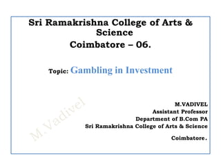 Sri Ramakrishna College of Arts &
Science
Coimbatore – 06.
Topic: Gambling in Investment
M.VADIVEL
Assistant Professor
Department of B.Com PA
Sri Ramakrishna College of Arts & Science
Coimbatore.
 