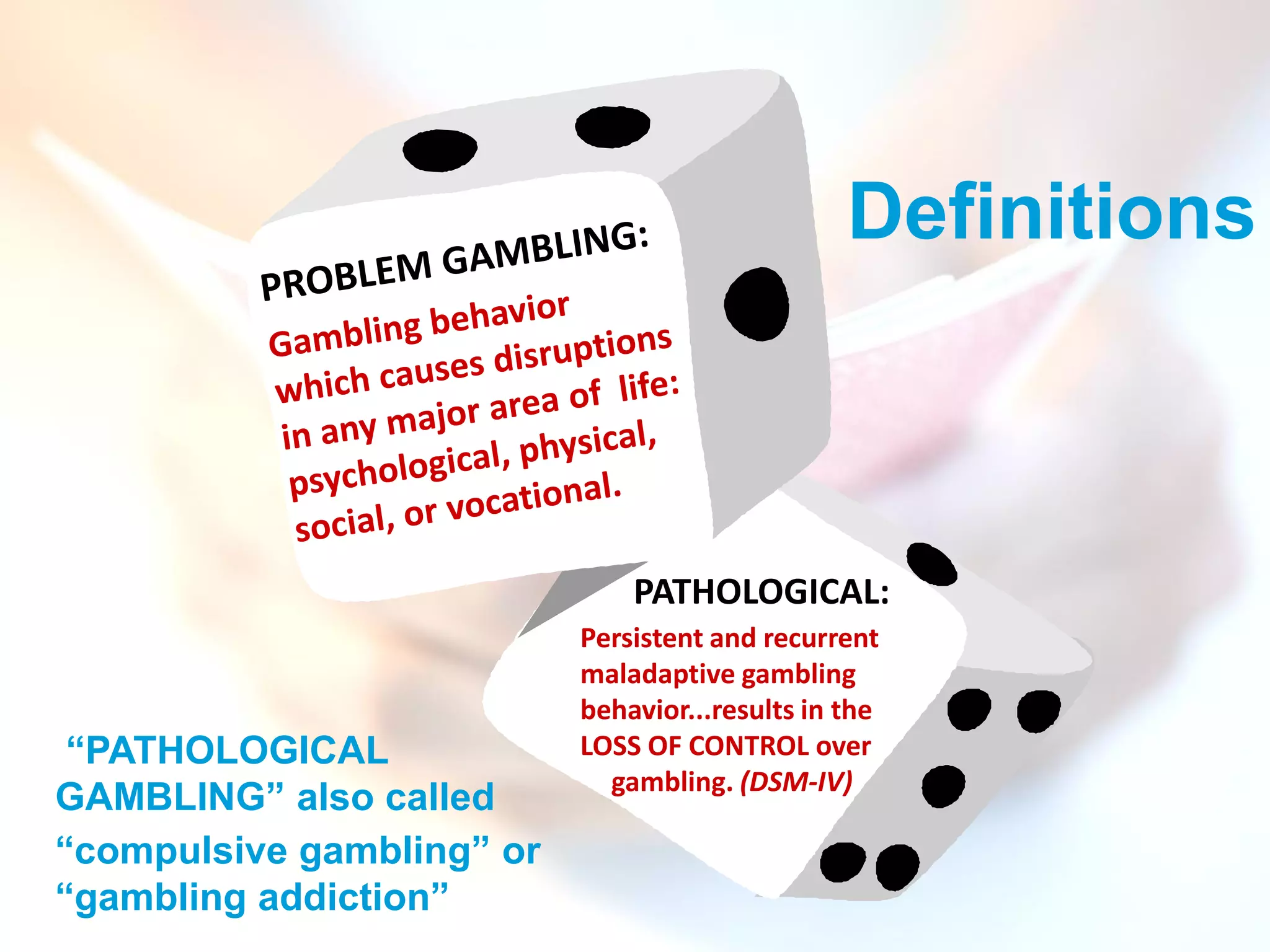 Definitions



                               PATHOLOGICAL:
                           Persistent and recurrent
                           maladaptive gambling
                           behavior...results in the
 “PATHOLOGICAL             LOSS OF CONTROL over
                             gambling. (DSM-IV)
GAMBLING” also called
“compulsive gambling” or
“gambling addiction”
 