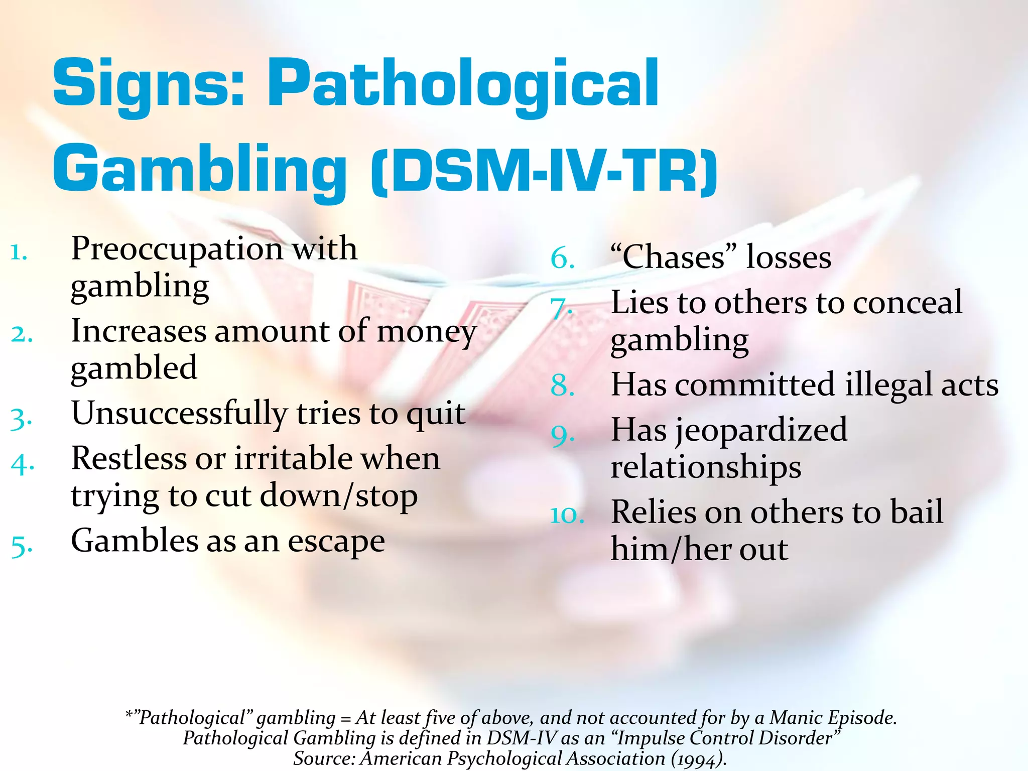 Signs: Pathological
     Gambling (DSM-IV-TR)
1.   Preoccupation with                                   6.  “Chases” losses
     gambling                                             7.  Lies to others to conceal
2.   Increases amount of money                                gambling
     gambled                                              8. Has committed illegal acts
3.   Unsuccessfully tries to quit                         9. Has jeopardized
4.   Restless or irritable when                               relationships
     trying to cut down/stop                              10. Relies on others to bail
5.   Gambles as an escape                                     him/her out



        *”Pathological” gambling = At least five of above, and not accounted for by a Manic Episode.
              Pathological Gambling is defined in DSM-IV as an “Impulse Control Disorder”
                           Source: American Psychological Association (1994).
 