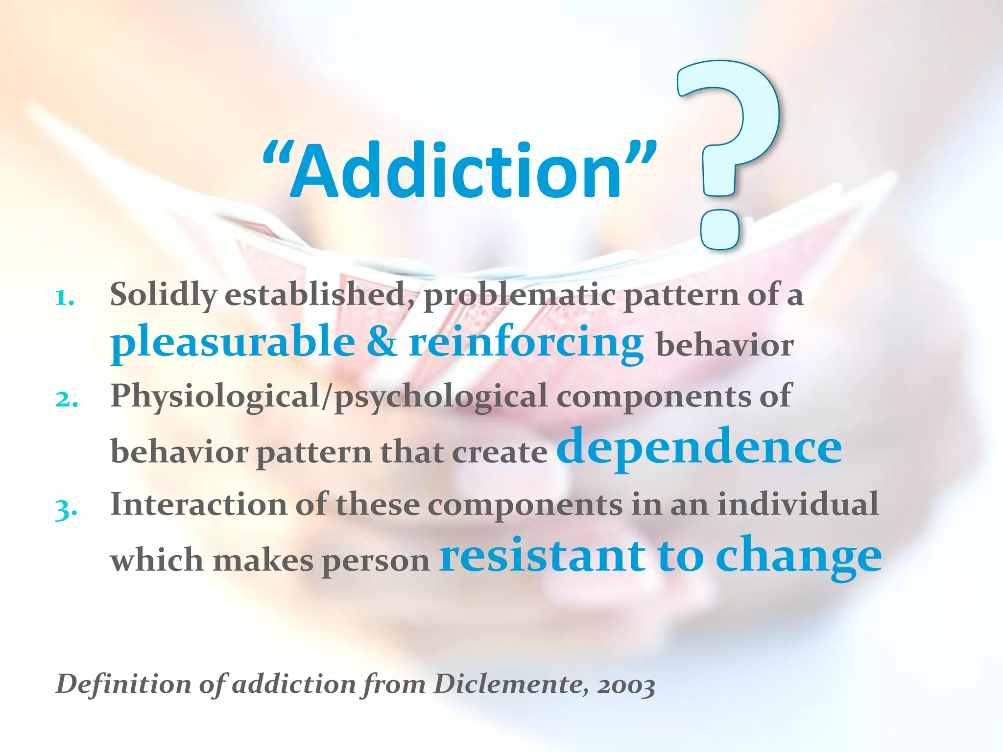 “Addiction”
1.   Solidly established, problematic pattern of a
     pleasurable & reinforcing behavior
2. Physiological/psychological components of
     behavior pattern that create dependence
3. Interaction of these components in an individual
     which makes person resistant to change


Definition of addiction from Diclemente, 2003
 