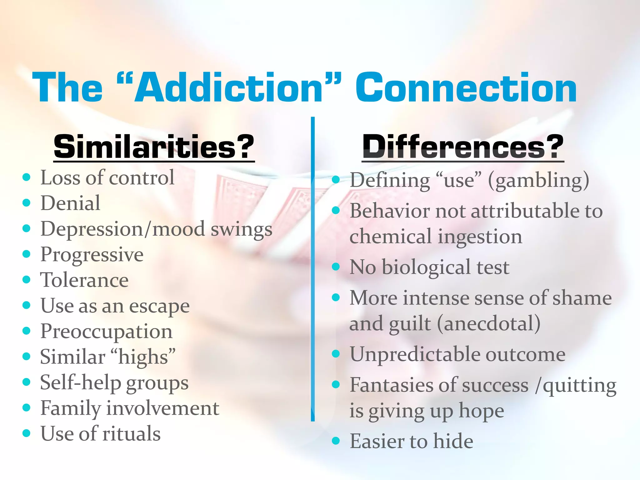 The “Addiction” Connection
     Similarities?                Differences?
   Loss of control           Defining “use” (gambling)
   Denial                    Behavior not attributable to
   Depression/mood swings       chemical ingestion
   Progressive
                                No biological test
   Tolerance
   Use as an escape            More intense sense of shame
   Preoccupation                and guilt (anecdotal)
   Similar “highs”             Unpredictable outcome
   Self-help groups            Fantasies of success /quitting
   Family involvement           is giving up hope
   Use of rituals              Easier to hide
 