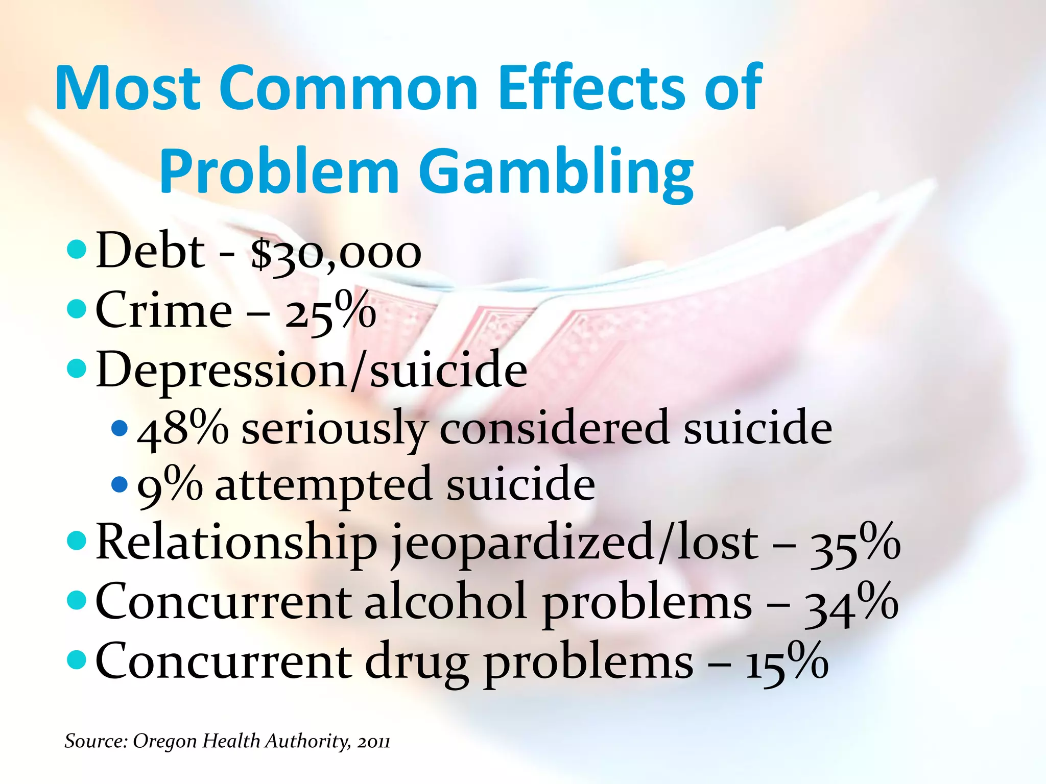  Debt - $30,000
 Crime – 25%
 Depression/suicide
   48% seriously considered suicide
   9% attempted suicide
 Relationship jeopardized/lost – 35%
 Concurrent alcohol problems – 34%
 Concurrent drug problems – 15%
Source: Oregon Health Authority, 2011
 