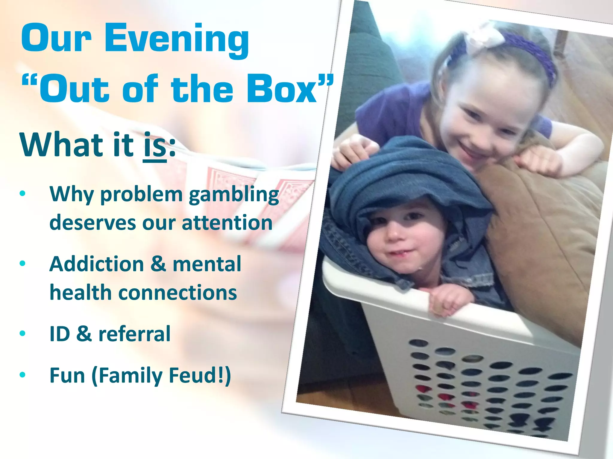 Our Evening
“Out of the Box”
What it is:
•   Why problem gambling
    deserves our attention
•   Addiction & mental
    health connections
•   ID & referral
•   Fun (Family Feud!)
 