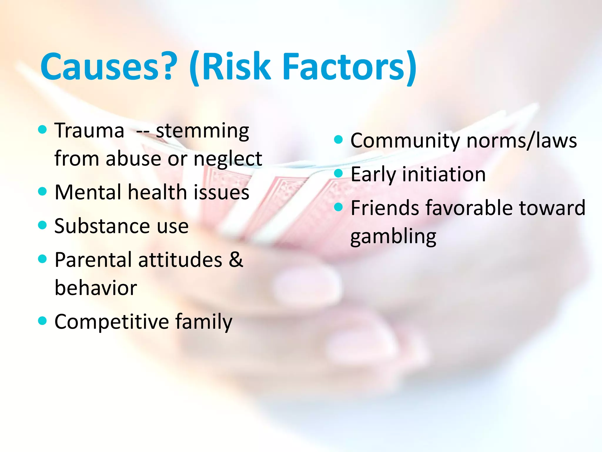 Causes? (Risk Factors)
 Trauma -- stemming       Community norms/laws
  from abuse or neglect
                           Early initiation
 Mental health issues
                           Friends favorable toward
 Substance use             gambling
 Parental attitudes &
  behavior
 Competitive family
 