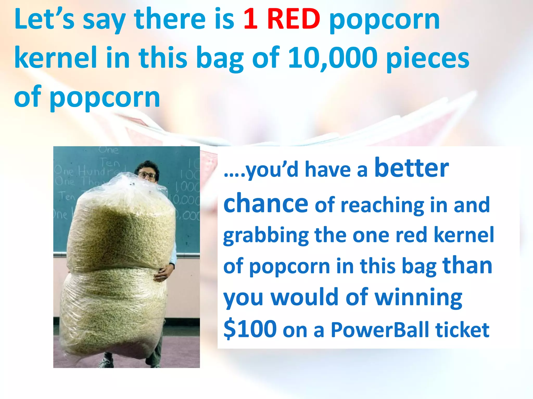 Let’s say there is 1 RED popcorn
kernel in this bag of 10,000 pieces
of popcorn

                ….you’d have a better
                chance of reaching in and
                grabbing the one red kernel
                of popcorn in this bag than
                you would of winning
                $100 on a PowerBall ticket
 