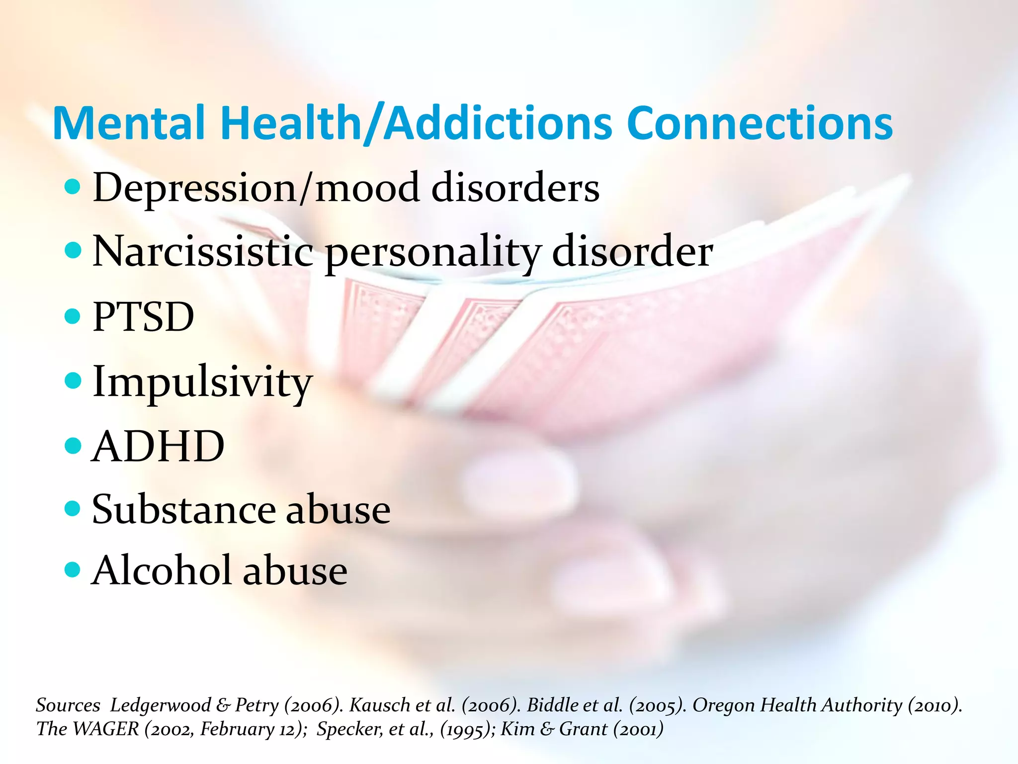 Mental Health/Addictions Connections
    Depression/mood disorders
    Narcissistic personality disorder
    PTSD
    Impulsivity
    ADHD
    Substance abuse
    Alcohol abuse


Sources Ledgerwood & Petry (2006). Kausch et al. (2006). Biddle et al. (2005). Oregon Health Authority (2010).
The WAGER (2002, February 12); Specker, et al., (1995); Kim & Grant (2001)
 