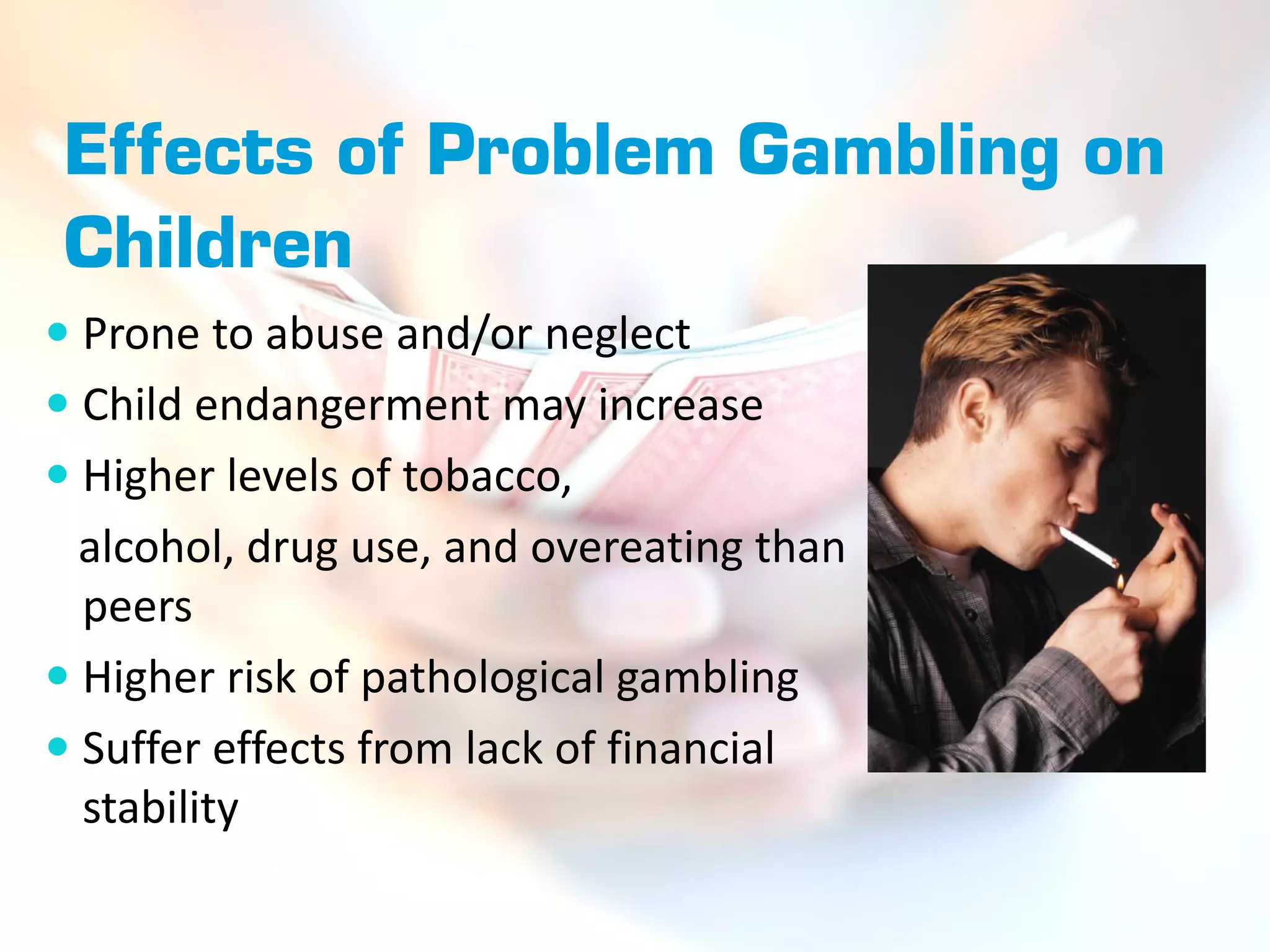 Effects of Problem Gambling on
Children
 Prone to abuse and/or neglect
 Child endangerment may increase
 Higher levels of tobacco,
  alcohol, drug use, and overeating than
  peers
 Higher risk of pathological gambling
 Suffer effects from lack of financial
  stability
 