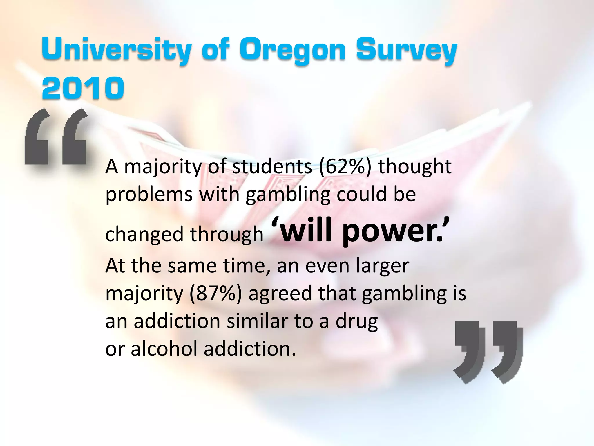 University of Oregon Survey
2010

    A majority of students (62%) thought
    problems with gambling could be
    changed through ‘will power.’
    At the same time, an even larger
    majority (87%) agreed that gambling is
    an addiction similar to a drug
    or alcohol addiction.
 