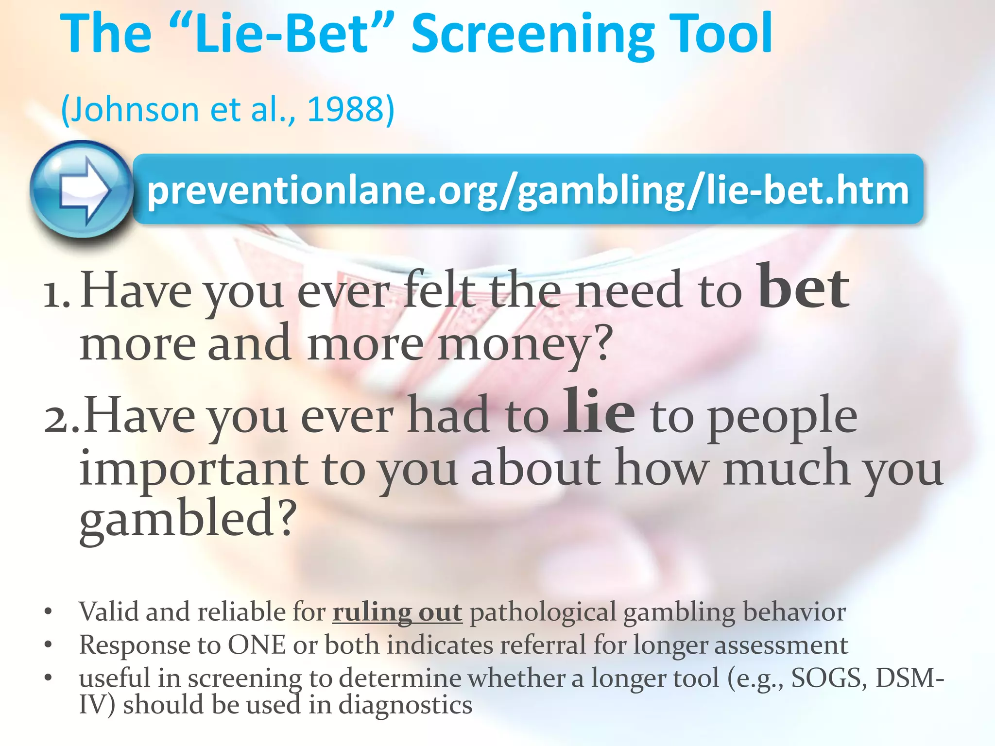 The “Lie-Bet” Screening Tool
 (Johnson et al., 1988)

        preventionlane.org/gambling/lie-bet.htm

1. Have you ever felt the need to bet
   more and more money?
2.Have you ever had to lie to people
   important to you about how much you
   gambled?
• Valid and reliable for ruling out pathological gambling behavior
• Response to ONE or both indicates referral for longer assessment
• useful in screening to determine whether a longer tool (e.g., SOGS, DSM-
  IV) should be used in diagnostics
 