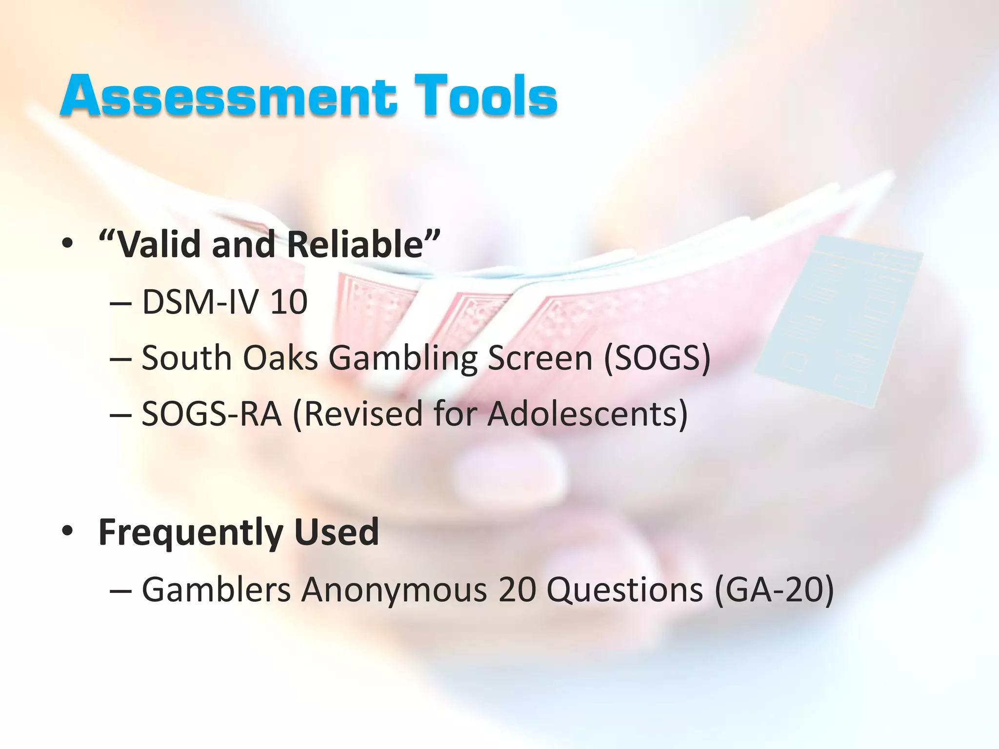 Assessment Tools

• “Valid and Reliable”
  – DSM-IV 10
  – South Oaks Gambling Screen (SOGS)
  – SOGS-RA (Revised for Adolescents)


• Frequently Used
  – Gamblers Anonymous 20 Questions (GA-20)
 