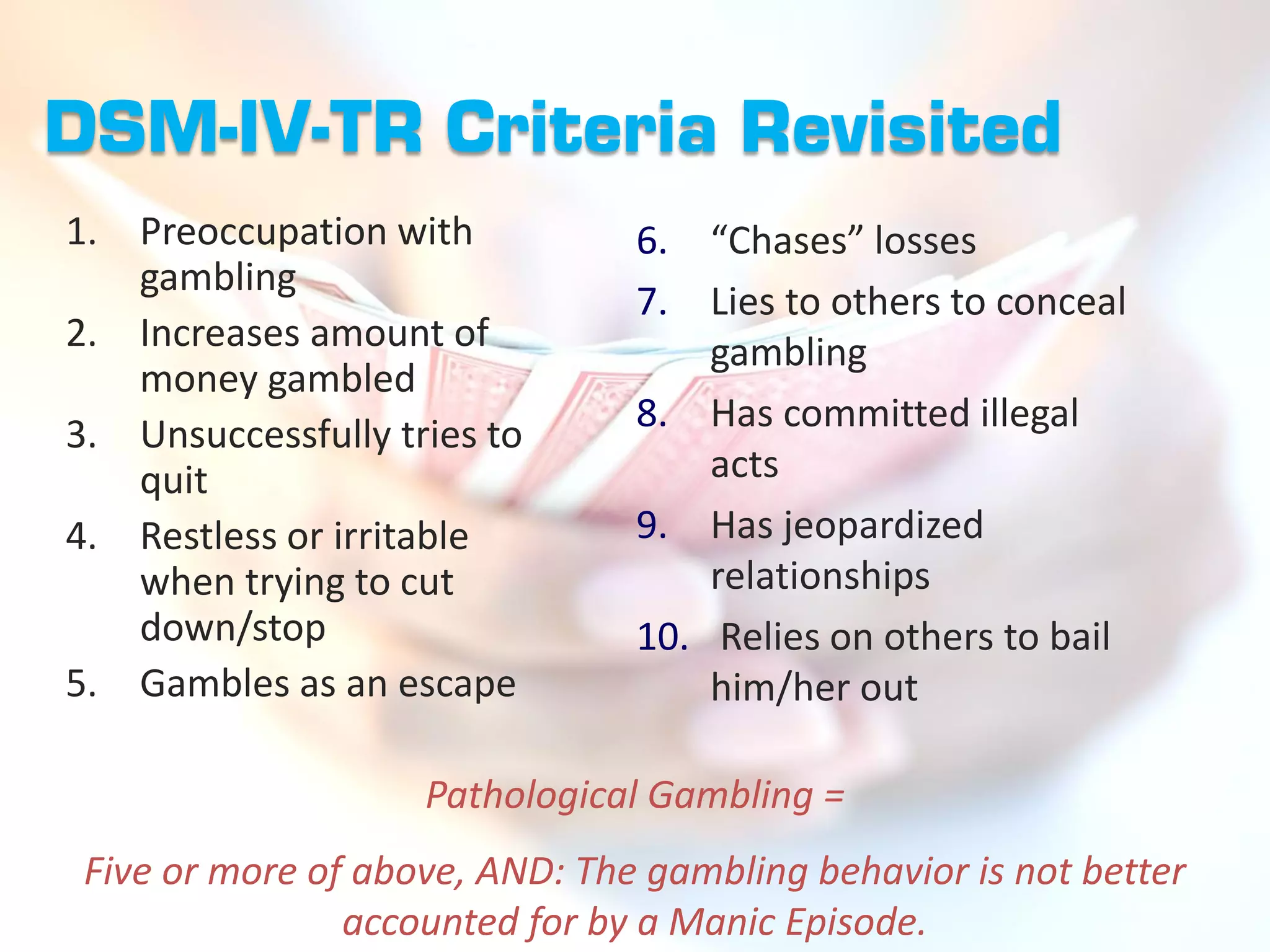 DSM-IV-TR Criteria Revisited
1. Preoccupation with           6. “Chases” losses
   gambling
                                7. Lies to others to conceal
2. Increases amount of              gambling
   money gambled
                                8. Has committed illegal
3. Unsuccessfully tries to
   quit                             acts
4. Restless or irritable        9. Has jeopardized
   when trying to cut               relationships
   down/stop                    10. Relies on others to bail
5. Gambles as an escape             him/her out

                    Pathological Gambling =
 Five or more of above, AND: The gambling behavior is not better
                accounted for by a Manic Episode.
 