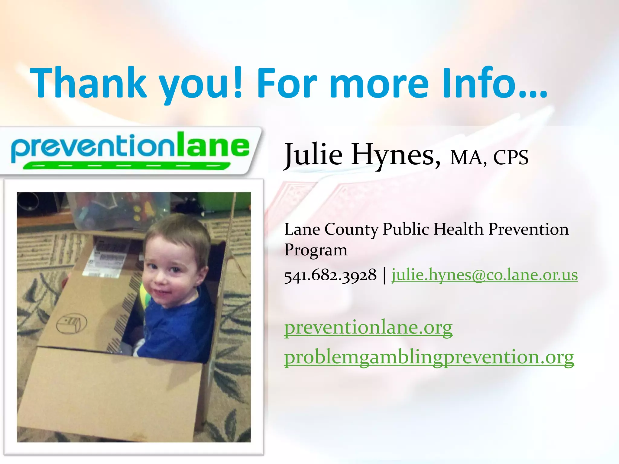 Thank you! For more Info…
            Julie Hynes, MA, CPS

            Lane County Public Health Prevention
            Program
            541.682.3928 | julie.hynes@co.lane.or.us


            preventionlane.org
            problemgamblingprevention.org
 