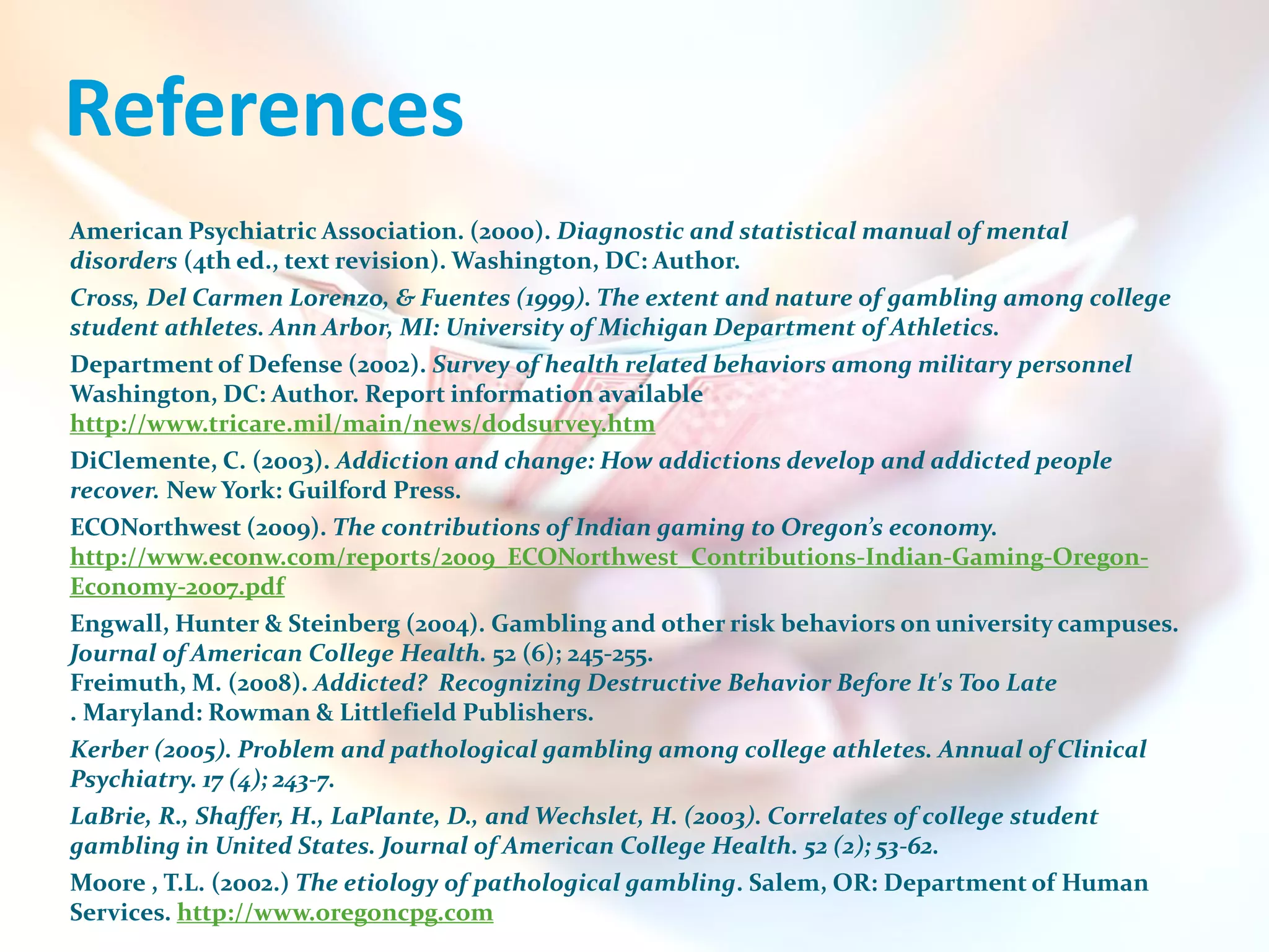 References
American Psychiatric Association. (2000). Diagnostic and statistical manual of mental
disorders (4th ed., text revision). Washington, DC: Author.
Cross, Del Carmen Lorenzo, & Fuentes (1999). The extent and nature of gambling among college
student athletes. Ann Arbor, MI: University of Michigan Department of Athletics.
Department of Defense (2002). Survey of health related behaviors among military personnel
Washington, DC: Author. Report information available
http://www.tricare.mil/main/news/dodsurvey.htm
DiClemente, C. (2003). Addiction and change: How addictions develop and addicted people
recover. New York: Guilford Press.
ECONorthwest (2009). The contributions of Indian gaming to Oregon’s economy.
http://www.econw.com/reports/2009_ECONorthwest_Contributions-Indian-Gaming-Oregon-
Economy-2007.pdf
Engwall, Hunter & Steinberg (2004). Gambling and other risk behaviors on university campuses.
Journal of American College Health. 52 (6); 245-255.
Freimuth, M. (2008). Addicted? Recognizing Destructive Behavior Before It's Too Late
. Maryland: Rowman & Littlefield Publishers.
Kerber (2005). Problem and pathological gambling among college athletes. Annual of Clinical
Psychiatry. 17 (4); 243-7.
LaBrie, R., Shaffer, H., LaPlante, D., and Wechslet, H. (2003). Correlates of college student
gambling in United States. Journal of American College Health. 52 (2); 53-62.
Moore , T.L. (2002.) The etiology of pathological gambling. Salem, OR: Department of Human
Services. http://www.oregoncpg.com
 