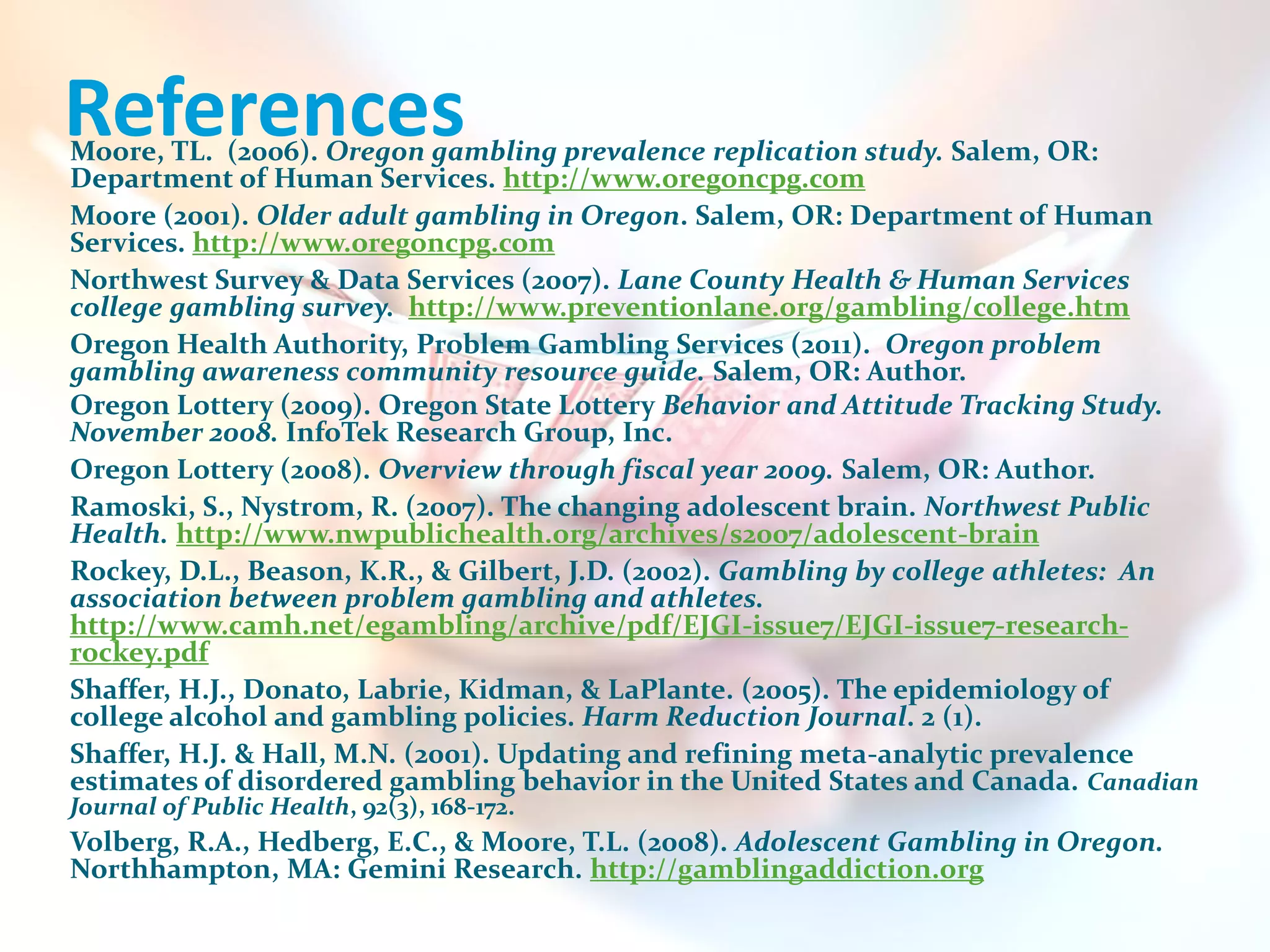 References
Moore, TL. (2006). Oregon gambling prevalence replication study. Salem, OR:
Department of Human Services. http://www.oregoncpg.com
Moore (2001). Older adult gambling in Oregon. Salem, OR: Department of Human
Services. http://www.oregoncpg.com
Northwest Survey & Data Services (2007). Lane County Health & Human Services
college gambling survey. http://www.preventionlane.org/gambling/college.htm
Oregon Health Authority, Problem Gambling Services (2011). Oregon problem
gambling awareness community resource guide. Salem, OR: Author.
Oregon Lottery (2009). Oregon State Lottery Behavior and Attitude Tracking Study.
November 2008. InfoTek Research Group, Inc.
Oregon Lottery (2008). Overview through fiscal year 2009. Salem, OR: Author.
Ramoski, S., Nystrom, R. (2007). The changing adolescent brain. Northwest Public
Health. http://www.nwpublichealth.org/archives/s2007/adolescent-brain
Rockey, D.L., Beason, K.R., & Gilbert, J.D. (2002). Gambling by college athletes: An
association between problem gambling and athletes.
http://www.camh.net/egambling/archive/pdf/EJGI-issue7/EJGI-issue7-research-
rockey.pdf
Shaffer, H.J., Donato, Labrie, Kidman, & LaPlante. (2005). The epidemiology of
college alcohol and gambling policies. Harm Reduction Journal. 2 (1).
Shaffer, H.J. & Hall, M.N. (2001). Updating and refining meta-analytic prevalence
estimates of disordered gambling behavior in the United States and Canada. Canadian
Journal of Public Health, 92(3), 168-172.
Volberg, R.A., Hedberg, E.C., & Moore, T.L. (2008). Adolescent Gambling in Oregon.
Northhampton, MA: Gemini Research. http://gamblingaddiction.org
 