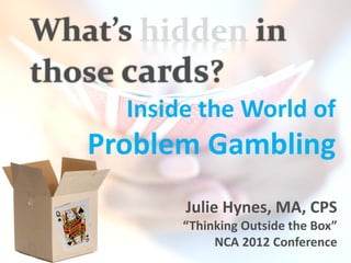 What’s hidden in
those cards?
      Inside the World of
   Problem Gambling
           Julie Hynes, MA, CPS
           “Thinking Outside the Box”
                NCA 2012 Conference
 