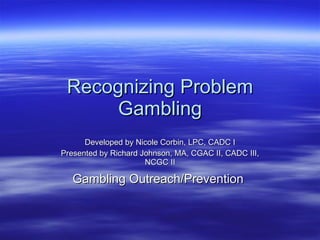 Recognizing Problem Gambling Developed by Nicole Corbin, LPC, CADC I Presented by Richard Johnson, MA, CGAC II, CADC III, NCGC II Gambling Outreach/Prevention   
