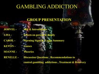 GAMBLING ADDICTION
GROUP PRESENTATION
JOHVEL - Skit & Introduction
LISA - Effects on person & family
CAROL - Warning Signs & 2 page Summary
KEVON - Causes
SOANNE - Theories
RENELLE - Discussion Questions , Recommendations to
control gambling addictions , Treatment & Recovery
 