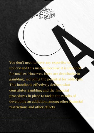 You don't need to have any expertise to
understand this manual because it is intended
for novices. However, there are drawbacks to
gambling, including the potential for addiction.
This handbook effectively defines what
constitutes gambling and the financial
procedures in place to tackle the results of
developing an addiction, among other financial
restrictions and other effects.
kemela smith
reallygreatsite.com
 