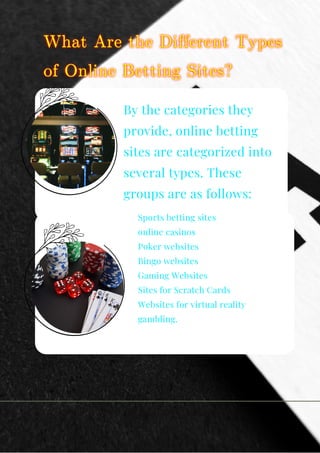 By the categories they
provide, online betting
sites are categorized into
several types. These
groups are as follows:
Sports betting sites
online casinos
Poker websites
Bingo websites
Gaming Websites
Sites for Scratch Cards
Websites for virtual reality
gambling.
 