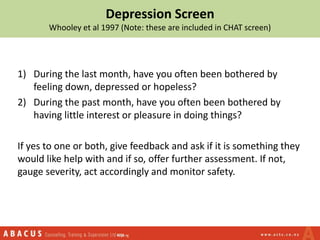 Depression Screen
Whooley et al 1997 (Note: these are included in CHAT screen)
1) During the last month, have you often been bothered by
feeling down, depressed or hopeless?
2) During the past month, have you often been bothered by
having little interest or pleasure in doing things?
If yes to one or both, give feedback and ask if it is something they
would like help with and if so, offer further assessment. If not,
gauge severity, act accordingly and monitor safety.
 