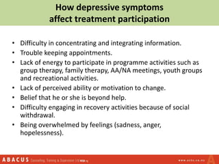 How depressive symptoms
affect treatment participation
• Difficulty in concentrating and integrating information.
• Trouble keeping appointments.
• Lack of energy to participate in programme activities such as
group therapy, family therapy, AA/NA meetings, youth groups
and recreational activities.
• Lack of perceived ability or motivation to change.
• Belief that he or she is beyond help.
• Difficulty engaging in recovery activities because of social
withdrawal.
• Being overwhelmed by feelings (sadness, anger,
hopelessness).
 