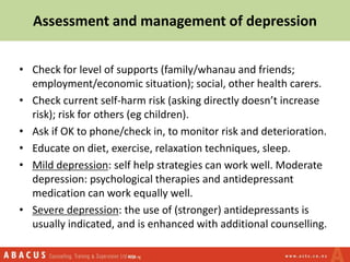 Assessment and management of depression
• Check for level of supports (family/whanau and friends;
employment/economic situation); social, other health carers.
• Check current self-harm risk (asking directly doesn’t increase
risk); risk for others (eg children).
• Ask if OK to phone/check in, to monitor risk and deterioration.
• Educate on diet, exercise, relaxation techniques, sleep.
• Mild depression: self help strategies can work well. Moderate
depression: psychological therapies and antidepressant
medication can work equally well.
• Severe depression: the use of (stronger) antidepressants is
usually indicated, and is enhanced with additional counselling.
 