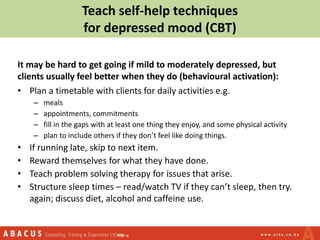 Teach self-help techniques
for depressed mood (CBT)
It may be hard to get going if mild to moderately depressed, but
clients usually feel better when they do (behavioural activation):
• Plan a timetable with clients for daily activities e.g.
– meals
– appointments, commitments
– fill in the gaps with at least one thing they enjoy, and some physical activity
– plan to include others if they don’t feel like doing things.
• If running late, skip to next item.
• Reward themselves for what they have done.
• Teach problem solving therapy for issues that arise.
• Structure sleep times – read/watch TV if they can’t sleep, then try.
again; discuss diet, alcohol and caffeine use.
 