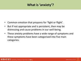 What is ‘anxiety’?
• Common emotion that prepares for ‘fight or flight’.
• But if not appropriate and is persistent, then may be
distressing and cause problems in our well-being.
• These anxiety problems have a wide range of symptoms and
these symptoms have been categorised into five main
categories.
 