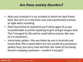 Are these anxiety disorders?
• Mary was involved in a car accident in which her best friend
died. She can’t sit in the front seat and is particularly anxious
at night when travelling.
• Peter found that he started to use P when aged 15 as was
uncomfortable at parties speaking to girls and got tongue-tied.
The P changed his life and he could talk to anyone. But now
he’s in treatment…
• Jenny hates spiders. She was bitten by one in Australia and
nearly died. She is aware there are not usually very poisonous
spiders here, but every now and then she reads of one being
found in shipping containers – couldn’t it escape?
 
