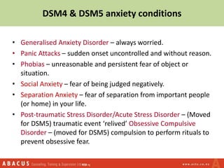 DSM4 & DSM5 anxiety conditions
• Generalised Anxiety Disorder – always worried.
• Panic Attacks – sudden onset uncontrolled and without reason.
• Phobias – unreasonable and persistent fear of object or
situation.
• Social Anxiety – fear of being judged negatively.
• Separation Anxiety – fear of separation from important people
(or home) in your life.
• Post-traumatic Stress Disorder/Acute Stress Disorder – (Moved
for DSM5) traumatic event ‘relived’ Obsessive Compulsive
Disorder – (moved for DSM5) compulsion to perform rituals to
prevent obsessive fear.
 