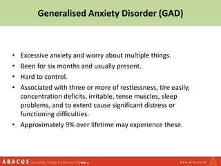 Generalised Anxiety Disorder (GAD)
• Excessive anxiety and worry about multiple things.
• Been for six months and usually present.
• Hard to control.
• Associated with three or more of restlessness, tire easily,
concentration deficits, irritable, tense muscles, sleep
problems, and to extent cause significant distress or
functioning difficulties.
• Approximately 9% over lifetime may experience these.
 