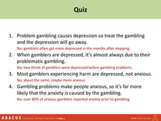 Quiz
1. Problem gambling causes depression so treat the gambling
and the depression will go away.
No; gamblers often get more depressed in the months after stopping.
2. When gamblers are depressed, it’s almost always due to their
problematic gambling.
No; two-thirds of gamblers were depressed before gambling problems.
3. Most gamblers experiencing harm are depressed, not anxious.
No, about the same, maybe more anxious
4. Gambling problems make people anxious, so it’s far more
likely that the anxiety is caused by the gambling.
No; over 80% of anxious gamblers reported anxiety prior to gambling.
 