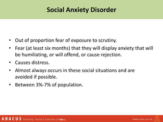 Social Anxiety Disorder
• Out of proportion fear of exposure to scrutiny.
• Fear (at least six months) that they will display anxiety that will
be humiliating, or will offend, or cause rejection.
• Causes distress.
• Almost always occurs in these social situations and are
avoided if possible.
• Between 3%-7% of population.
 