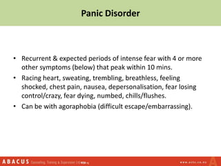 Panic Disorder
• Recurrent & expected periods of intense fear with 4 or more
other symptoms (below) that peak within 10 mins.
• Racing heart, sweating, trembling, breathless, feeling
shocked, chest pain, nausea, depersonalisation, fear losing
control/crazy, fear dying, numbed, chills/flushes.
• Can be with agoraphobia (difficult escape/embarrassing).
 