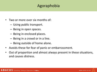 Agoraphobia
• Two or more over six months of:
– Using public transport.
– Being in open spaces.
– Being in enclosed places.
– Being in a crowd or in a line.
– Being outside of home alone.
• Avoids these for fear of panic or embarrassment.
• Out of proportion and almost always present in these situations,
and causes distress.
 