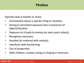 Phobias
Typically lasts 6 months or more:
• Fear/anxiety about a specific thing or situation.
• Strong or persistent excessive fear in presence of
object/situation.
• Exposure to it leads to anxiety (or even panic attack).
• Recognises excessive.
• Avoided (or endured with anxiety).
• Interferes with functioning.
• Out of proportion.
• With children, anxiety crying or clinging or tantrums.
 