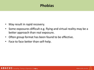 • May result in rapid recovery.
• Some exposures difficult e.g. flying and virtual reality may be a
better approach than real exposure.
• Often group format has been found to be effective.
• Face to face better than self-help.
Phobias
 