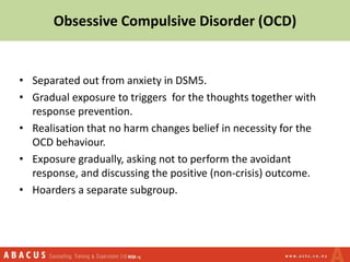• Separated out from anxiety in DSM5.
• Gradual exposure to triggers for the thoughts together with
response prevention.
• Realisation that no harm changes belief in necessity for the
OCD behaviour.
• Exposure gradually, asking not to perform the avoidant
response, and discussing the positive (non-crisis) outcome.
• Hoarders a separate subgroup.
Obsessive Compulsive Disorder (OCD)
 