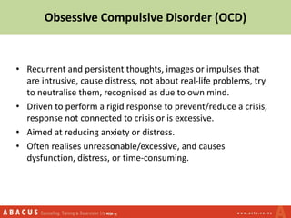 • Recurrent and persistent thoughts, images or impulses that
are intrusive, cause distress, not about real-life problems, try
to neutralise them, recognised as due to own mind.
• Driven to perform a rigid response to prevent/reduce a crisis,
response not connected to crisis or is excessive.
• Aimed at reducing anxiety or distress.
• Often realises unreasonable/excessive, and causes
dysfunction, distress, or time-consuming.
Obsessive Compulsive Disorder (OCD)
 