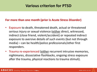 Various criterion for PTSD
For more than one month (prior is Acute Stress Disorder)
• Exposure to death, threatened death, actual or threatened
serious injury or sexual violence (either direct, witnessed,
indirect (close friend, violent/accident) or repeated indirect
exposure to aversive details of such events (but not through
media) – can be health/police professionals/other first
responders.
• Trauma re-experienced (either recurrent intrusive memories,
nightmares, dissociative flashbacks, ongoing stress exposure
after the trauma, physical reactions to trauma stimuli).
 