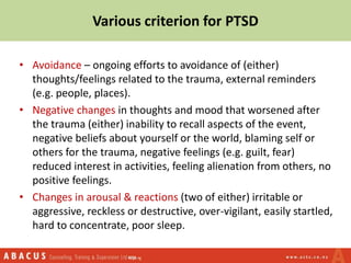 • Avoidance – ongoing efforts to avoidance of (either)
thoughts/feelings related to the trauma, external reminders
(e.g. people, places).
• Negative changes in thoughts and mood that worsened after
the trauma (either) inability to recall aspects of the event,
negative beliefs about yourself or the world, blaming self or
others for the trauma, negative feelings (e.g. guilt, fear)
reduced interest in activities, feeling alienation from others, no
positive feelings.
• Changes in arousal & reactions (two of either) irritable or
aggressive, reckless or destructive, over-vigilant, easily startled,
hard to concentrate, poor sleep.
Various criterion for PTSD
 