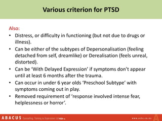 Also:
• Distress, or difficulty in functioning (but not due to drugs or
illness).
• Can be either of the subtypes of Depersonalisation (feeling
detached from self, dreamlike) or Derealisation (feels unreal,
distorted).
• Can be ‘With Delayed Expression’ if symptoms don’t appear
until at least 6 months after the trauma.
• Can occur in under 6 year olds ‘Preschool Subtype’ with
symptoms coming out in play.
• Removed requirement of ‘response involved intense fear,
helplessness or horror’.
Various criterion for PTSD
 