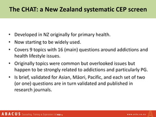 The CHAT: a New Zealand systematic CEP screen
• Developed in NZ originally for primary health.
• Now starting to be widely used.
• Covers 9 topics with 16 (main) questions around addictions and
health lifestyle issues.
• Originally topics were common but overlooked issues but
happen to be strongly related to addictions and particularly PG.
• Is brief, validated for Asian, Māori, Pacific, and each set of two
(or one) questions are in turn validated and published in
research journals.
 