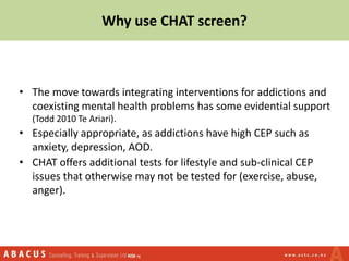 Why use CHAT screen?
• The move towards integrating interventions for addictions and
coexisting mental health problems has some evidential support
(Todd 2010 Te Ariari).
• Especially appropriate, as addictions have high CEP such as
anxiety, depression, AOD.
• CHAT offers additional tests for lifestyle and sub-clinical CEP
issues that otherwise may not be tested for (exercise, abuse,
anger).
 