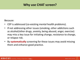 Because:
• CEP is addressed (co-existing mental health problems).
• If not addressing other issues (smoking, other addictions such
as alcohol/other drugs, anxiety, being abused, anger, exercise)
may miss a key issue for initiating change, resistance to change,
or relapse risk.
• By systematically screening for these issues may avoid missing
them and enhance good practice.
Why use CHAT screen?
 