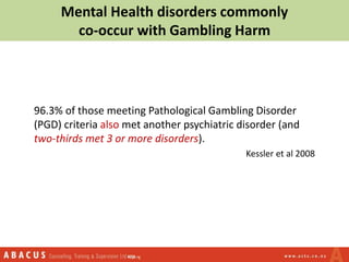 Mental Health disorders commonly
co-occur with Gambling Harm
96.3% of those meeting Pathological Gambling Disorder
(PGD) criteria also met another psychiatric disorder (and
two-thirds met 3 or more disorders).
Kessler et al 2008
 