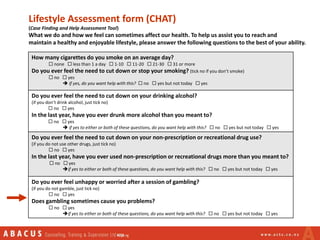 Lifestyle Assessment form (CHAT)
(Case Finding and Help Assessment Tool)
What we do and how we feel can sometimes affect our health. To help us assist you to reach and
maintain a healthy and enjoyable lifestyle, please answer the following questions to the best of your ability.
How many cigarettes do you smoke on an average day?
 none  less than 1 a day  1-10  11-20  21-30  31 or more
Do you ever feel the need to cut down or stop your smoking? (tick no if you don’t smoke)
 no  yes
 if yes, do you want help with this?  no  yes but not today  yes
Do you ever feel the need to cut down on your drinking alcohol?
(if you don’t drink alcohol, just tick no)
 no  yes
In the last year, have you ever drunk more alcohol than you meant to?
 no  yes
 if yes to either or both of these questions, do you want help with this?  no  yes but not today  yes
Do you ever feel the need to cut down on your non-prescription or recreational drug use?
(if you do not use other drugs, just tick no)
 no  yes
In the last year, have you ever used non-prescription or recreational drugs more than you meant to?
 no  yes
if yes to either or both of these questions, do you want help with this?  no  yes but not today  yes
Do you ever feel unhappy or worried after a session of gambling?
(if you do not gamble, just tick no)
 no  yes
Does gambling sometimes cause you problems?
 no  yes
if yes to either or both of these questions, do you want help with this?  no  yes but not today  yes
 