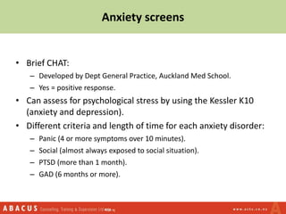 Anxiety screens
• Brief CHAT:
– Developed by Dept General Practice, Auckland Med School.
– Yes = positive response.
• Can assess for psychological stress by using the Kessler K10
(anxiety and depression).
• Different criteria and length of time for each anxiety disorder:
– Panic (4 or more symptoms over 10 minutes).
– Social (almost always exposed to social situation).
– PTSD (more than 1 month).
– GAD (6 months or more).
 